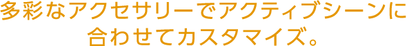 多彩なアクセサリーでアクティブシーンに合わせてカスタマイズ