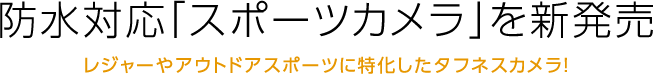 防水対応「スポーツカメラ」を新発売 レジャーやアウトドアスポーツに特化したタフネスカメラ！